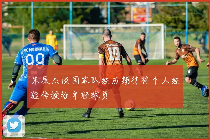 朱辰杰谈国家队经历期待将个人经验传授给年轻球员