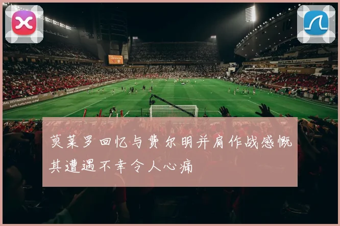 莫莱罗回忆与费尔明并肩作战感慨其遭遇不幸令人心痛