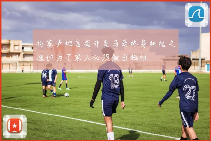 何塞卢坦言离开皇马是终身纠结之选但为了家人必须做出牺牲
