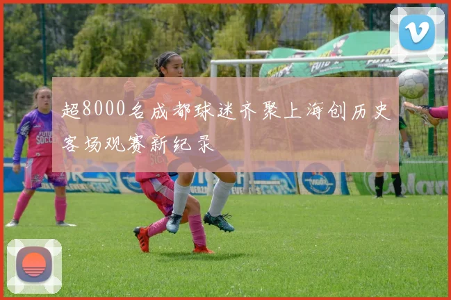 超8000名成都球迷齐聚上海创历史客场观赛新纪录