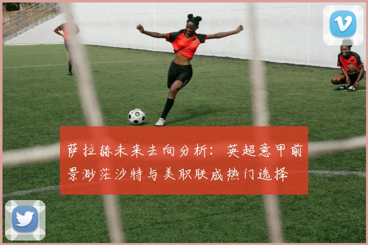 萨拉赫未来去向分析：英超意甲前景渺茫沙特与美职联成热门选择