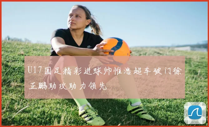 U17国足精彩进球帅惟浩超车破门徐正鹏助攻助力领先