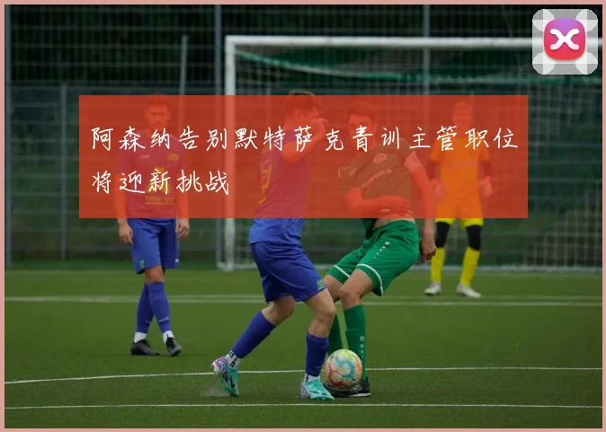 阿森纳告别默特萨克青训主管职位将迎新挑战
