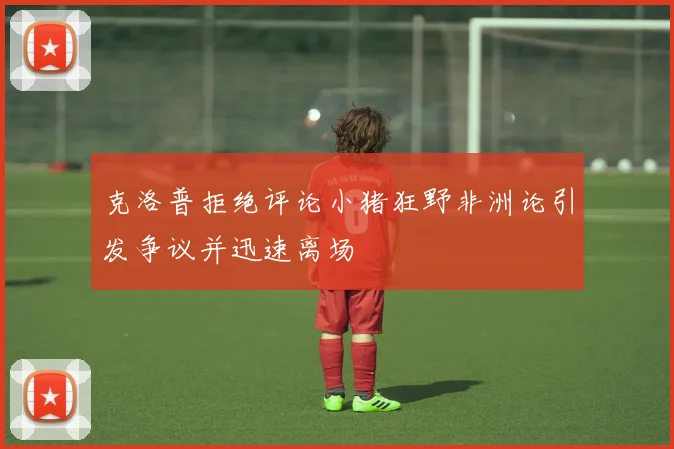 克洛普拒绝评论小猪狂野非洲论引发争议并迅速离场