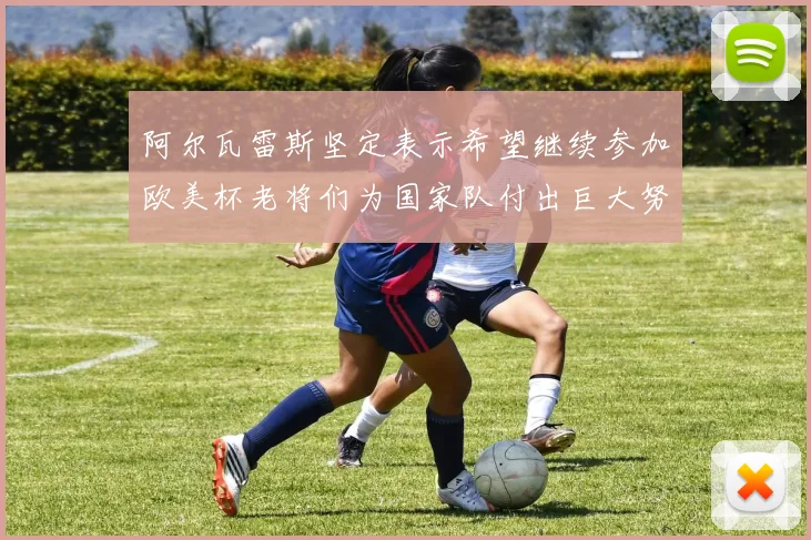 阿尔瓦雷斯坚定表示希望继续参加欧美杯老将们为国家队付出巨大努力