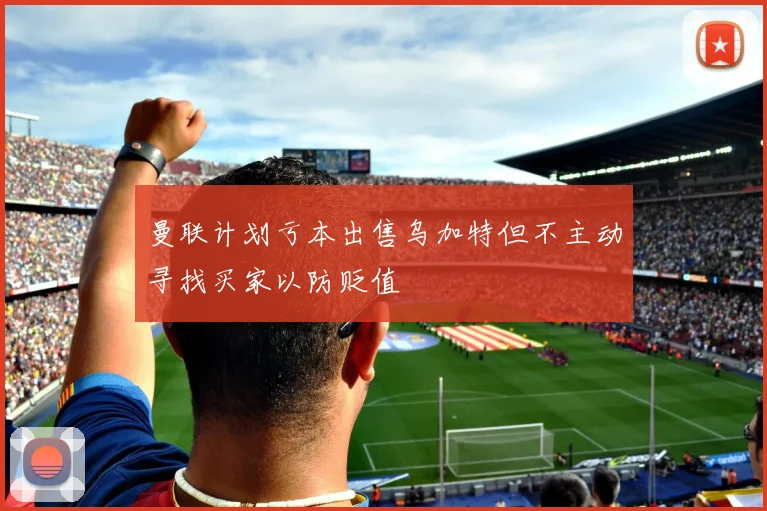 曼联计划亏本出售乌加特但不主动寻找买家以防贬值