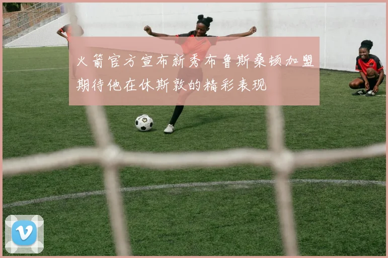 火箭官方宣布新秀布鲁斯桑顿加盟期待他在休斯敦的精彩表现