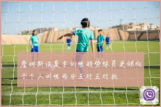 詹姆斯谈夏季训练趋势球员更倾向于个人训练而非五对五对抗