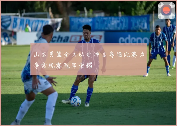 山东男篮全力以赴冲击每场比赛力争常规赛冠军荣耀