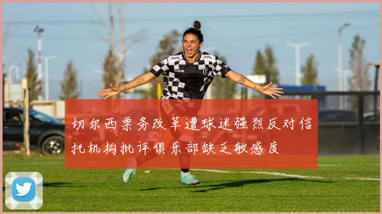 切尔西票务改革遭球迷强烈反对信托机构批评俱乐部缺乏敏感度