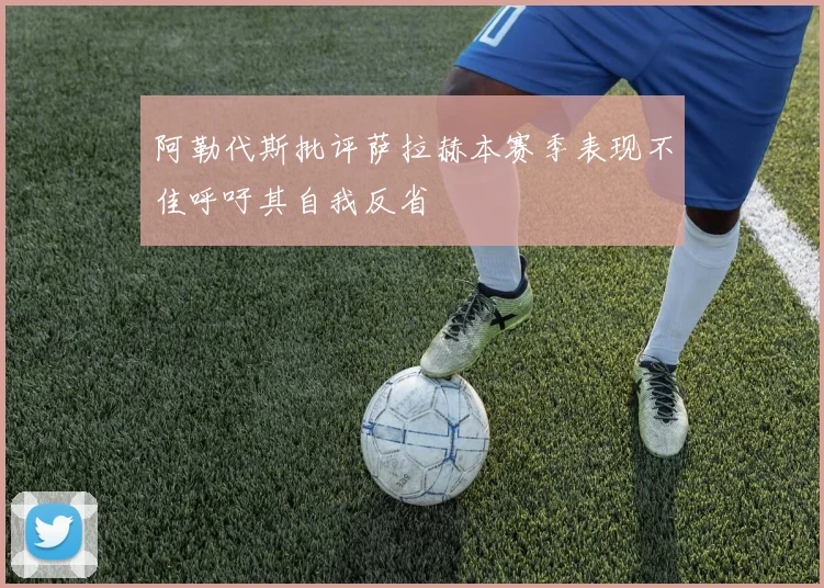 阿勒代斯批评萨拉赫本赛季表现不佳呼吁其自我反省