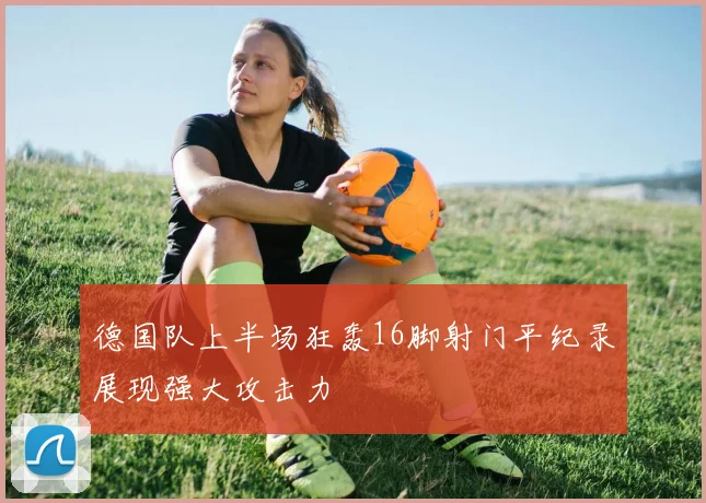 德国队上半场狂轰16脚射门平纪录展现强大攻击力